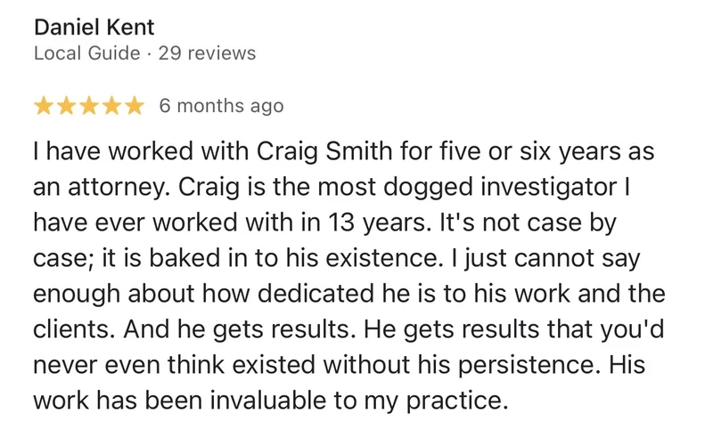 Google review by Daniel Kent, 5 stars: “I have worked with Craig Smith for five or six years as an attorney. Craig is the most dogged investigator I have ever worked with in 13 years. It's not case by case; it is baked in to his existence. I just cannot say enough about how dedicated he is to his work and the clients. And he gets results. He gets results that you'd never even think existed without his persistence. His work has been invaluable to my practice.”