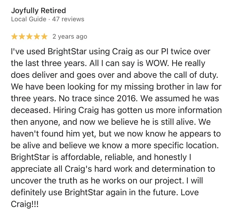Google review by Joyfully Retired, 5 stars: “I've used BrightStar using Craig as our PI twice over the last three years. All I can say is WOW. He really does deliver and goes over and above the call of duty. We have been looking for my missing brother in law for three years. No trace since 2016. We assumed he was deceased. Hiring Craig has gotten us more information then anyone, and now we believe he is still alive. We haven't found him yet, but we now know he appears to be alive and believe we know a more specific location. BrightStar is affordable, reliable, and honestly I appreciate all Craig's hard work and determination to uncover the truth as he works on our project. I will definitely use BrightStar again in the future. Love Craig!!!”